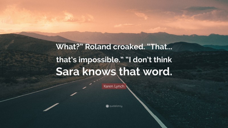 Karen Lynch Quote: “What?” Roland croaked. “That... that’s impossible.” “I don’t think Sara knows that word.”