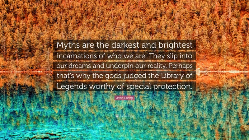 Janie Chang Quote: “Myths are the darkest and brightest incarnations of who we are. They slip into our dreams and underpin our reality. Perhaps that’s why the gods judged the Library of Legends worthy of special protection.”