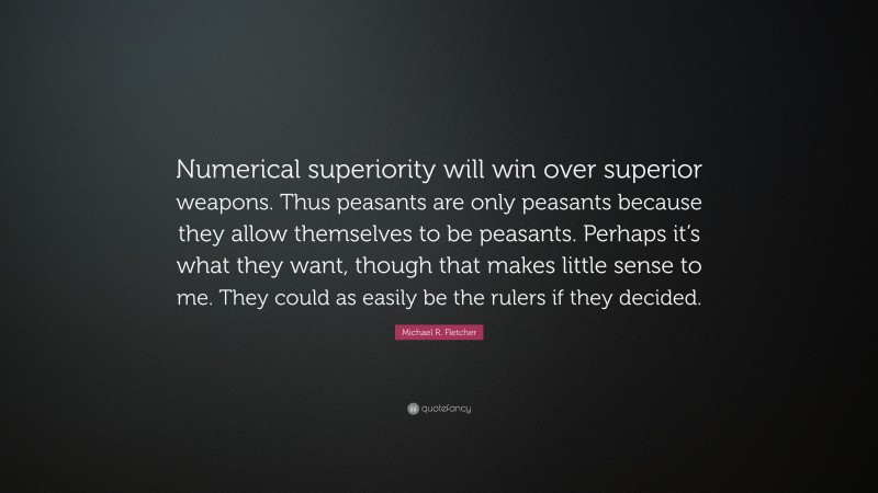 Michael R. Fletcher Quote: “Numerical superiority will win over superior weapons. Thus peasants are only peasants because they allow themselves to be peasants. Perhaps it’s what they want, though that makes little sense to me. They could as easily be the rulers if they decided.”