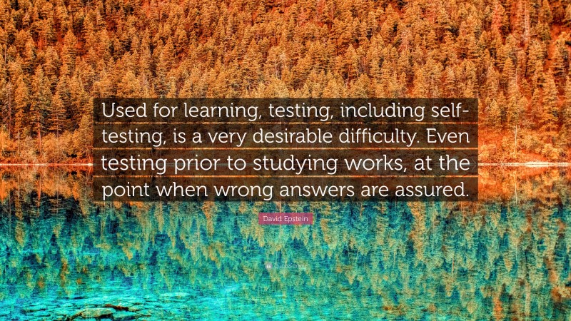 David Epstein Quote: “Used for learning, testing, including self-testing, is a very desirable difficulty. Even testing prior to studying works, at the point when wrong answers are assured.”