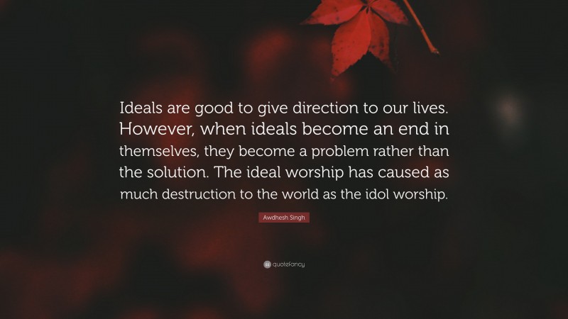 Awdhesh Singh Quote: “Ideals are good to give direction to our lives. However, when ideals become an end in themselves, they become a problem rather than the solution. The ideal worship has caused as much destruction to the world as the idol worship.”