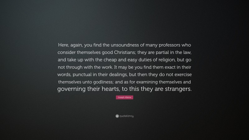 Joseph Alleine Quote: “Here, again, you find the unsoundness of many professors who consider themselves good Christians; they are partial in the law, and take up with the cheap and easy duties of religion, but go not through with the work. It may be you find them exact in their words, punctual in their dealings, but then they do not exercise themselves unto godliness; and as for examining themselves and governing their hearts, to this they are strangers.”