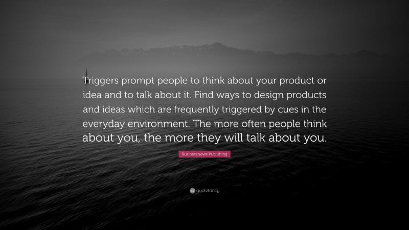 BusinessNews Publishing Quote: “Triggers prompt people to think about your product or idea and to talk about it. Find ways to design products and ideas which are frequently triggered by cues in the everyday environment. The more often people think about you, the more they will talk about you.”