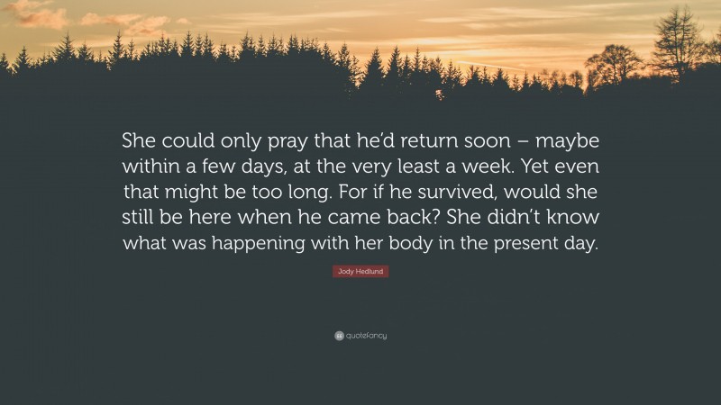Jody Hedlund Quote: “She could only pray that he’d return soon – maybe within a few days, at the very least a week. Yet even that might be too long. For if he survived, would she still be here when he came back? She didn’t know what was happening with her body in the present day.”