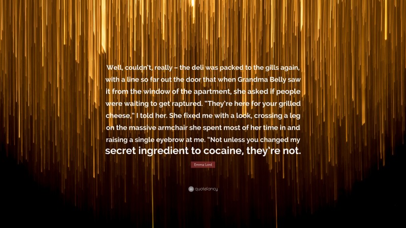 Emma Lord Quote: “Well, couldn’t, really – the deli was packed to the gills again, with a line so far out the door that when Grandma Belly saw it from the window of the apartment, she asked if people were waiting to get raptured. “They’re here for your grilled cheese,” I told her. She fixed me with a look, crossing a leg on the massive armchair she spent most of her time in and raising a single eyebrow at me. “Not unless you changed my secret ingredient to cocaine, they’re not.”