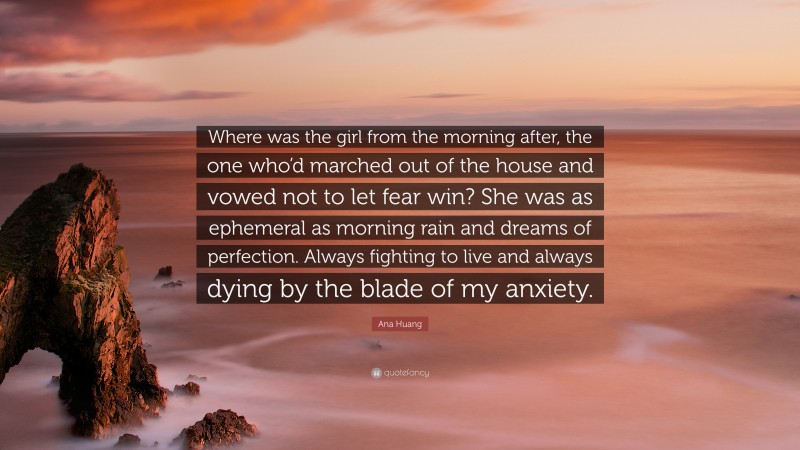 Ana Huang Quote: “Where was the girl from the morning after, the one who’d marched out of the house and vowed not to let fear win? She was as ephemeral as morning rain and dreams of perfection. Always fighting to live and always dying by the blade of my anxiety.”