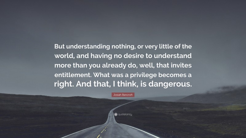 Josiah Bancroft Quote: “But understanding nothing, or very little of the world, and having no desire to understand more than you already do, well, that invites entitlement. What was a privilege becomes a right. And that, I think, is dangerous.”