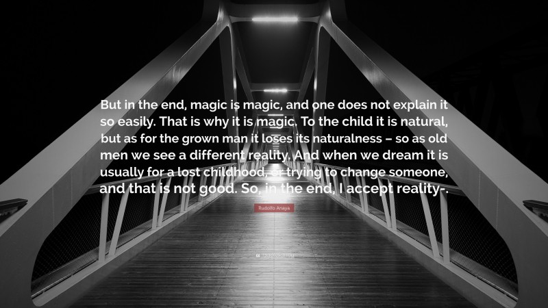 Rudolfo Anaya Quote: “But in the end, magic is magic, and one does not explain it so easily. That is why it is magic. To the child it is natural, but as for the grown man it loses its naturalness – so as old men we see a different reality. And when we dream it is usually for a lost childhood, or trying to change someone, and that is not good. So, in the end, I accept reality-.”