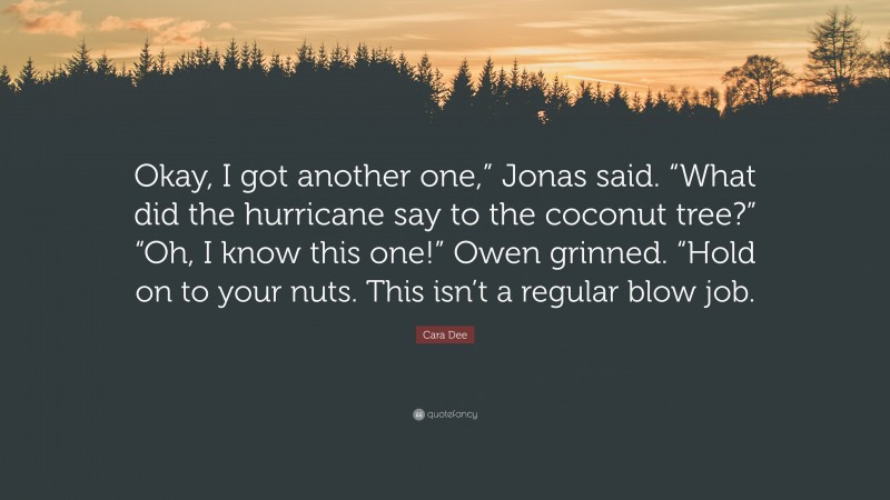 Cara Dee Quote: “Okay, I got another one,” Jonas said. “What did the hurricane say to the coconut tree?” “Oh, I know this one!” Owen grinned. “Hold on to your nuts. This isn’t a regular blow job.”