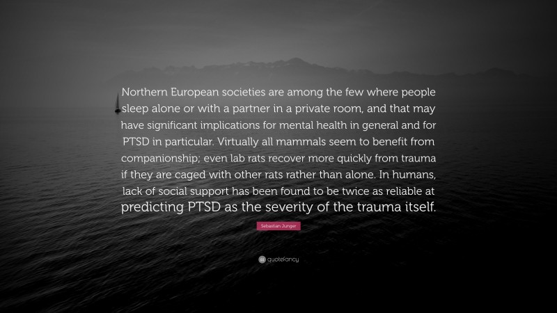 Sebastian Junger Quote: “Northern European societies are among the few where people sleep alone or with a partner in a private room, and that may have significant implications for mental health in general and for PTSD in particular. Virtually all mammals seem to benefit from companionship; even lab rats recover more quickly from trauma if they are caged with other rats rather than alone. In humans, lack of social support has been found to be twice as reliable at predicting PTSD as the severity of the trauma itself.”