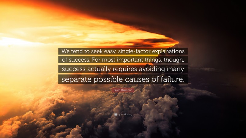 Jared Diamond Quote: “We tend to seek easy, single-factor explanations of success. For most important things, though, success actually requires avoiding many separate possible causes of failure.”