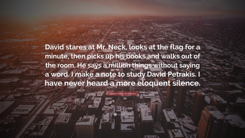 Laurie Halse Anderson Quote: “David stares at Mr. Neck, looks at the flag for a minute, then picks up his books and walks out of the room. He says a million things without saying a word. I make a note to study David Petrakis. I have never heard a more eloquent silence.”