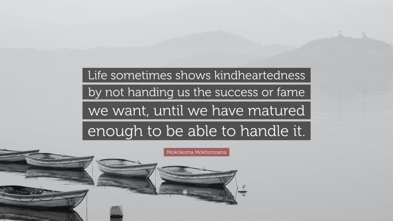 Mokokoma Mokhonoana Quote: “Life sometimes shows kindheartedness by not handing us the success or fame we want, until we have matured enough to be able to handle it.”