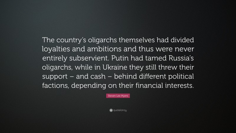 Steven Lee Myers Quote: “The country’s oligarchs themselves had divided loyalties and ambitions and thus were never entirely subservient. Putin had tamed Russia’s oligarchs, while in Ukraine they still threw their support – and cash – behind different political factions, depending on their financial interests.”