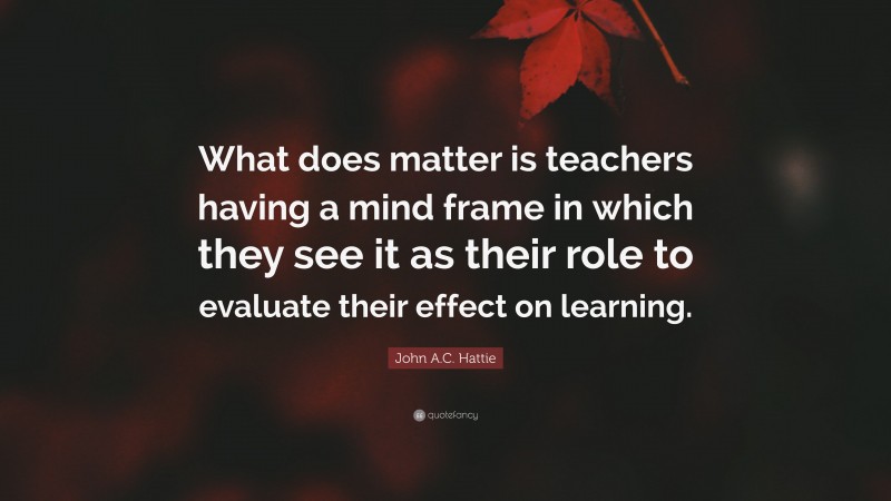 John A.C. Hattie Quote: “What does matter is teachers having a mind frame in which they see it as their role to evaluate their effect on learning.”