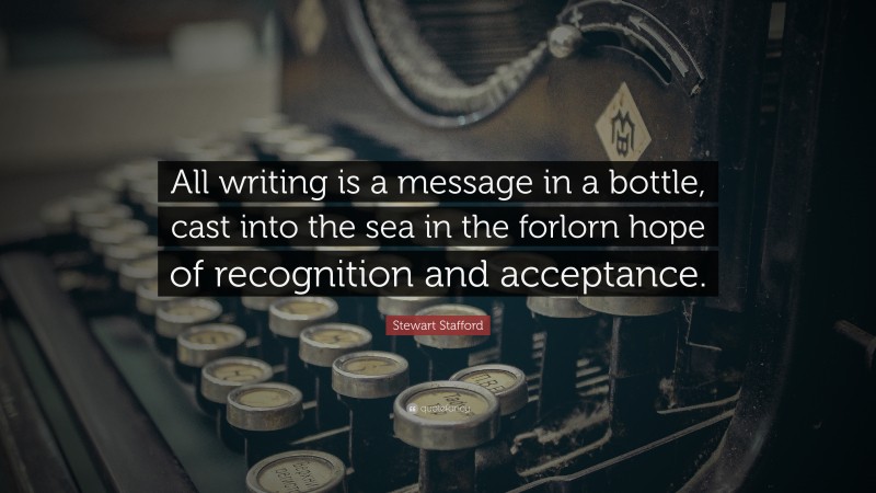 Stewart Stafford Quote: “All writing is a message in a bottle, cast into the sea in the forlorn hope of recognition and acceptance.”