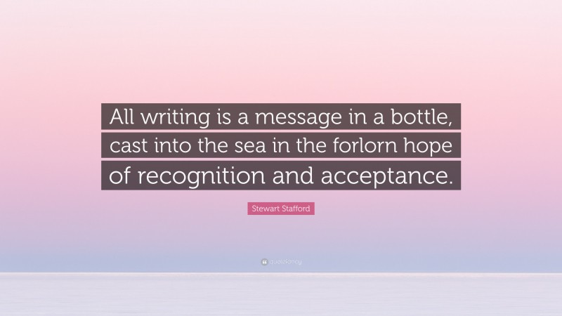 Stewart Stafford Quote: “All writing is a message in a bottle, cast into the sea in the forlorn hope of recognition and acceptance.”