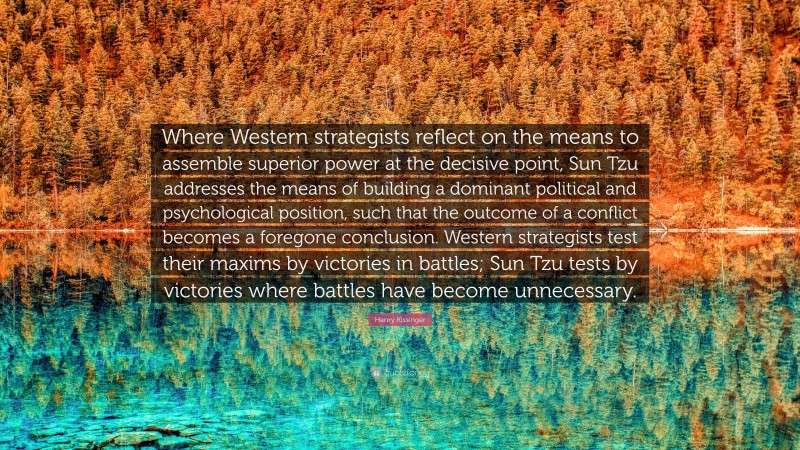 Henry Kissinger Quote: “Where Western strategists reflect on the means to assemble superior power at the decisive point, Sun Tzu addresses the means of building a dominant political and psychological position, such that the outcome of a conflict becomes a foregone conclusion. Western strategists test their maxims by victories in battles; Sun Tzu tests by victories where battles have become unnecessary.”