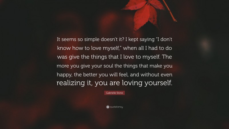 Gabrielle Stone Quote: “It seems so simple doesn’t it? I kept saying “I don’t know how to love myself,” when all I had to do was give the things that I love to myself. The more you give your soul the things that make you happy, the better you will feel, and without even realizing it, you are loving yourself.”