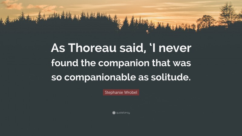 Stephanie Wrobel Quote: “As Thoreau said, ‘I never found the companion that was so companionable as solitude.”
