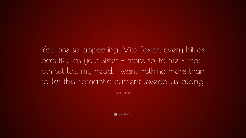 Julie Klassen Quote: “You are so appealing, Miss Foster, every bit as beautiful as your sister – more so, to me – that I almost lost my head. I want nothing more than to let this romantic current sweep us along.”