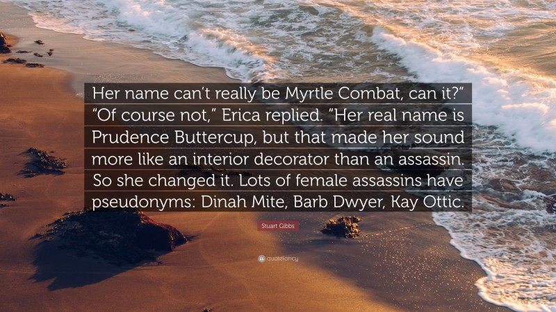 Stuart Gibbs Quote: “Her name can’t really be Myrtle Combat, can it?” “Of course not,” Erica replied. “Her real name is Prudence Buttercup, but that made her sound more like an interior decorator than an assassin. So she changed it. Lots of female assassins have pseudonyms: Dinah Mite, Barb Dwyer, Kay Ottic.”