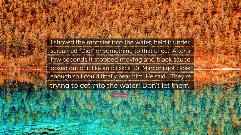 David Wong Quote: “I shoved the monster into the water, held it under, screamed “Die!” or something to that effect. After a few seconds it stopped moving and black sauce oozed out of it like an oil slick. Dr. Marconi got close enough so I could finally hear him. He said, “They’re trying to get into the water! Don’t let them!”