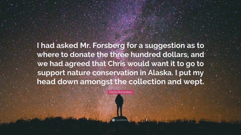 Carine McCandless Quote: “I had asked Mr. Forsberg for a suggestion as to where to donate the three hundred dollars, and we had agreed that Chris would want it to go to support nature conservation in Alaska. I put my head down amongst the collection and wept.”