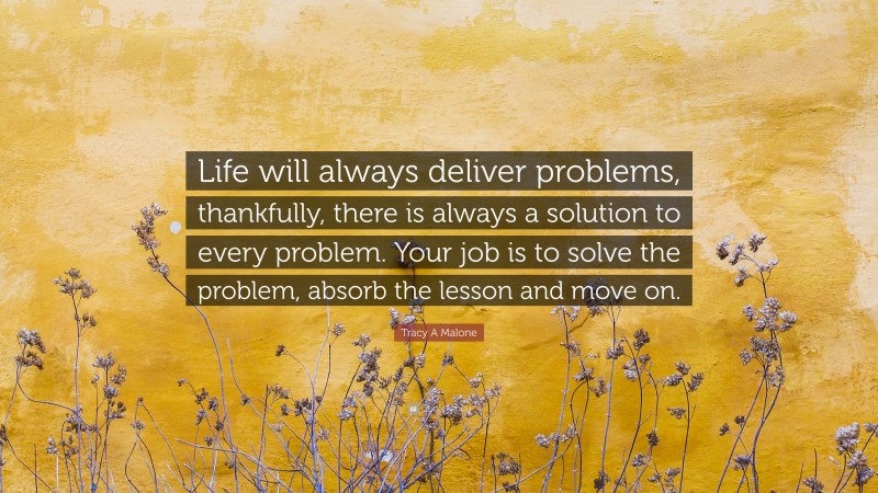 Tracy A Malone Quote: “Life will always deliver problems, thankfully, there is always a solution to every problem. Your job is to solve the problem, absorb the lesson and move on.”