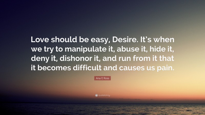 Ana E Ross Quote: “Love should be easy, Desire. It’s when we try to manipulate it, abuse it, hide it, deny it, dishonor it, and run from it that it becomes difficult and causes us pain.”