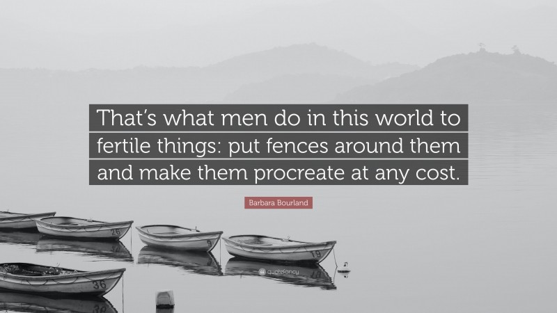 Barbara Bourland Quote: “That’s what men do in this world to fertile things: put fences around them and make them procreate at any cost.”