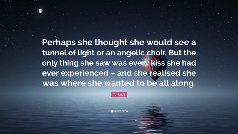 Tor Udall Quote: “Perhaps she thought she would see a tunnel of light or an angelic choir. But the only thing she saw was every kiss she had ever experienced – and she realised she was where she wanted to be all along.”