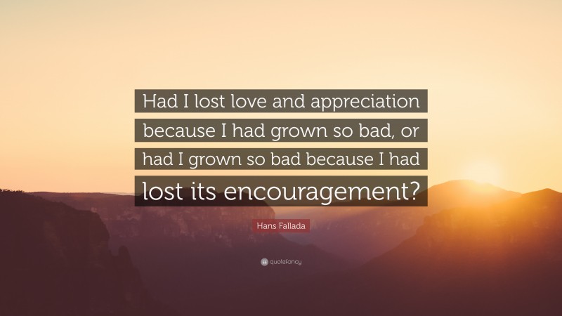 Hans Fallada Quote: “Had I lost love and appreciation because I had grown so bad, or had I grown so bad because I had lost its encouragement?”