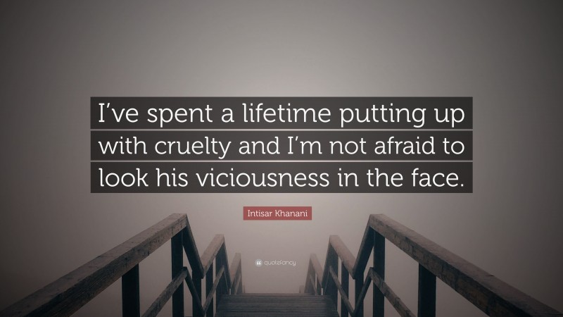 Intisar Khanani Quote: “I’ve spent a lifetime putting up with cruelty and I’m not afraid to look his viciousness in the face.”