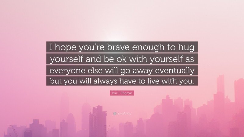 Iain S. Thomas Quote: “I hope you’re brave enough to hug yourself and be ok with yourself as everyone else will go away eventually but you will always have to live with you.”