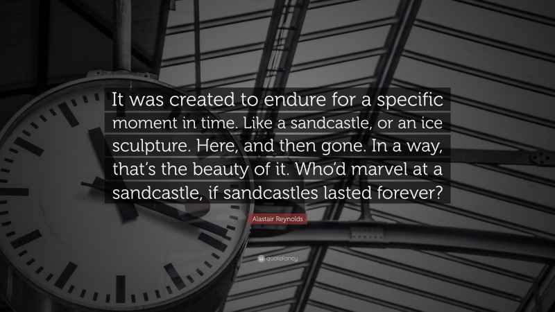 Alastair Reynolds Quote: “It was created to endure for a specific moment in time. Like a sandcastle, or an ice sculpture. Here, and then gone. In a way, that’s the beauty of it. Who’d marvel at a sandcastle, if sandcastles lasted forever?”