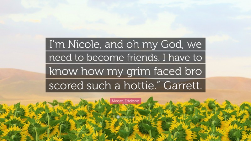 Megan Erickson Quote: “I’m Nicole, and oh my God, we need to become friends. I have to know how my grim faced bro scored such a hottie.” Garrett.”