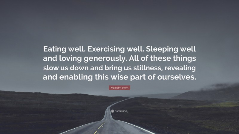 Malcolm Stern Quote: “Eating well. Exercising well. Sleeping well and loving generously. All of these things slow us down and bring us stillness, revealing and enabling this wise part of ourselves.”