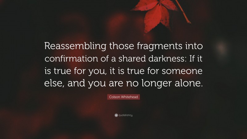 Colson Whitehead Quote: “Reassembling those fragments into confirmation of a shared darkness: If it is true for you, it is true for someone else, and you are no longer alone.”