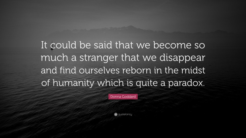 Donna Goddard Quote: “It could be said that we become so much a stranger that we disappear and find ourselves reborn in the midst of humanity which is quite a paradox.”