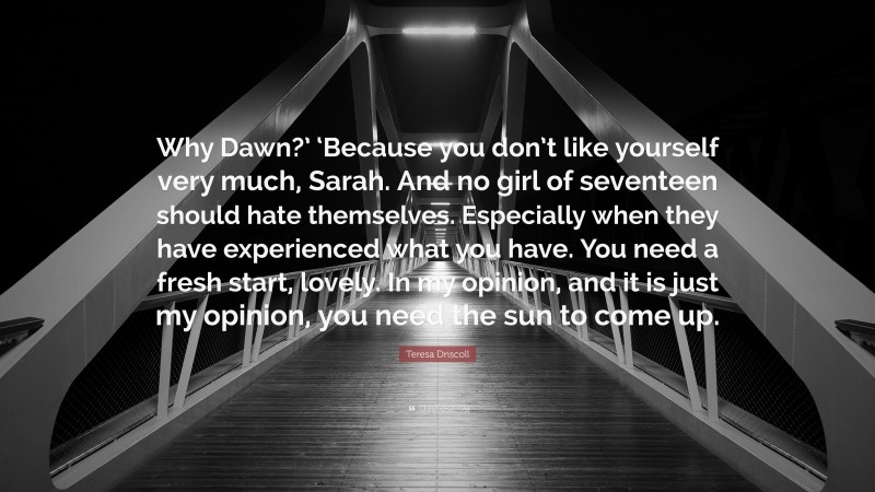 Teresa Driscoll Quote: “Why Dawn?’ ‘Because you don’t like yourself very much, Sarah. And no girl of seventeen should hate themselves. Especially when they have experienced what you have. You need a fresh start, lovely. In my opinion, and it is just my opinion, you need the sun to come up.”