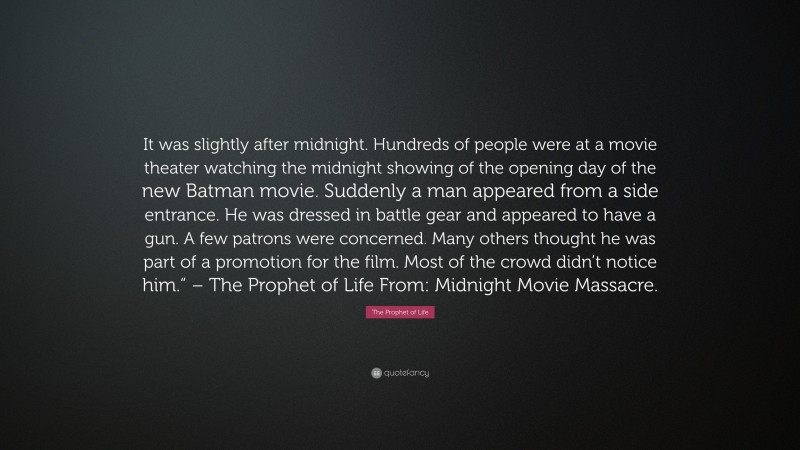 The Prophet of Life Quote: “It was slightly after midnight. Hundreds of people were at a movie theater watching the midnight showing of the opening day of the new Batman movie. Suddenly a man appeared from a side entrance. He was dressed in battle gear and appeared to have a gun. A few patrons were concerned. Many others thought he was part of a promotion for the film. Most of the crowd didn’t notice him.” – The Prophet of Life From: Midnight Movie Massacre.”