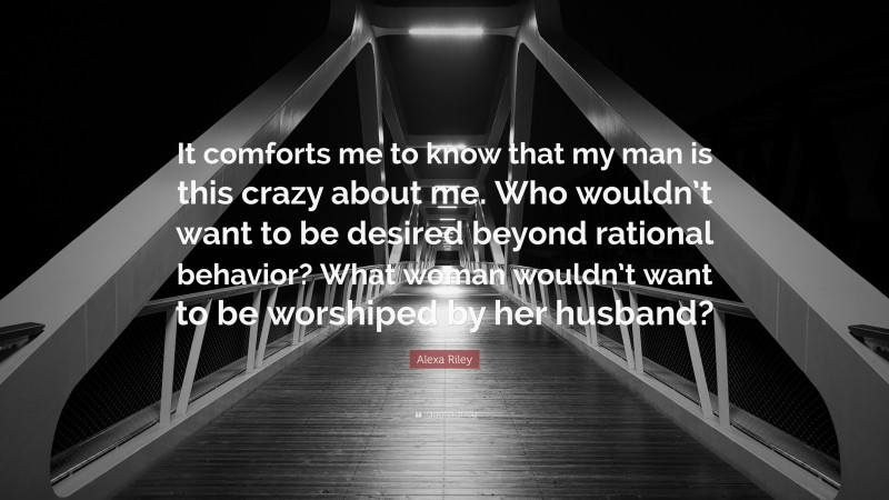 Alexa Riley Quote: “It comforts me to know that my man is this crazy about me. Who wouldn’t want to be desired beyond rational behavior? What woman wouldn’t want to be worshiped by her husband?”
