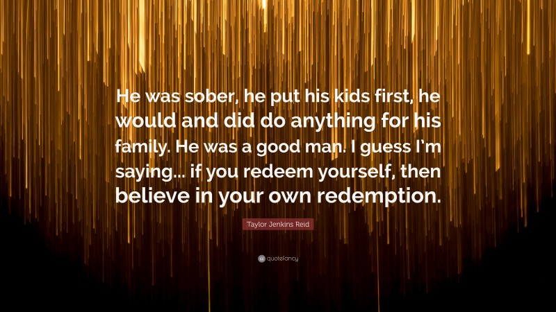 Taylor Jenkins Reid Quote: “He was sober, he put his kids first, he would and did do anything for his family. He was a good man. I guess I’m saying... if you redeem yourself, then believe in your own redemption.”