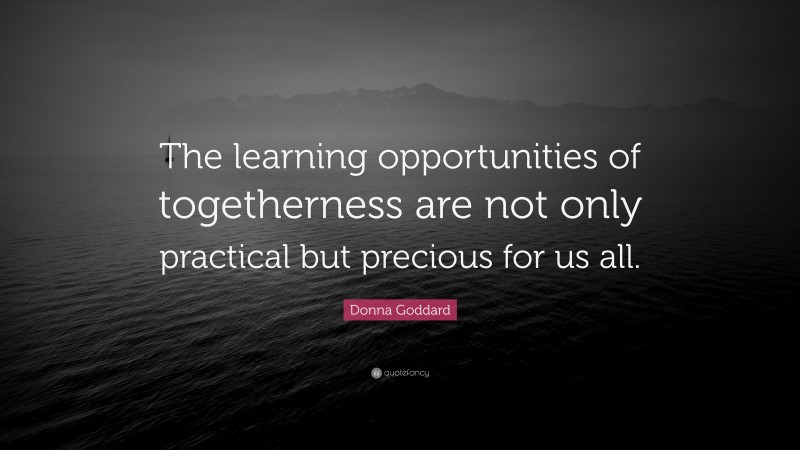 Donna Goddard Quote: “The learning opportunities of togetherness are not only practical but precious for us all.”