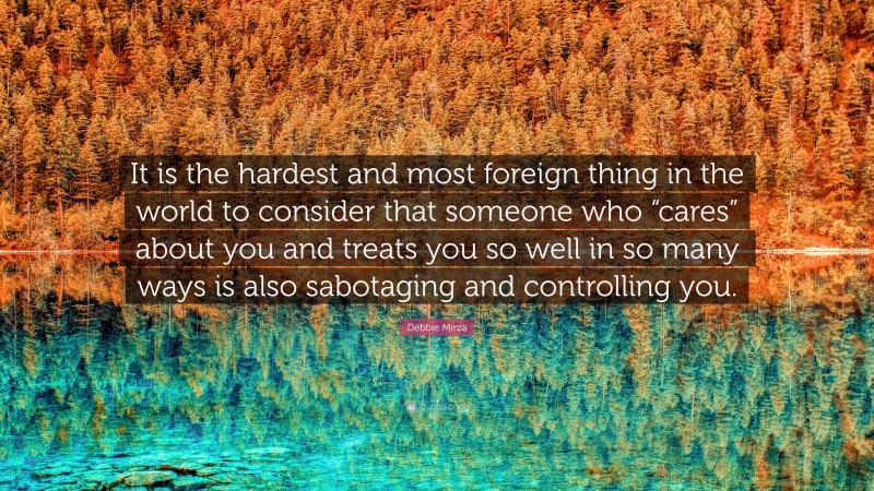 Debbie Mirza Quote: “It is the hardest and most foreign thing in the world to consider that someone who “cares” about you and treats you so well in so many ways is also sabotaging and controlling you.”