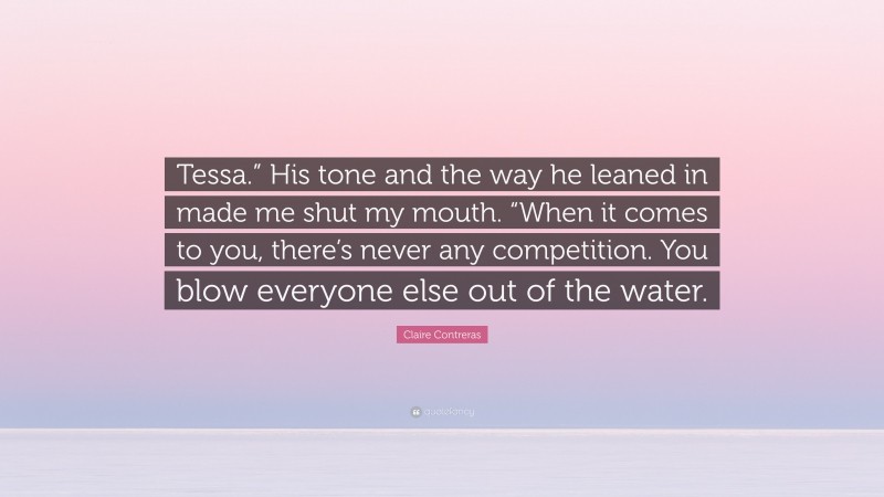 Claire Contreras Quote: “Tessa.” His tone and the way he leaned in made me shut my mouth. “When it comes to you, there’s never any competition. You blow everyone else out of the water.”