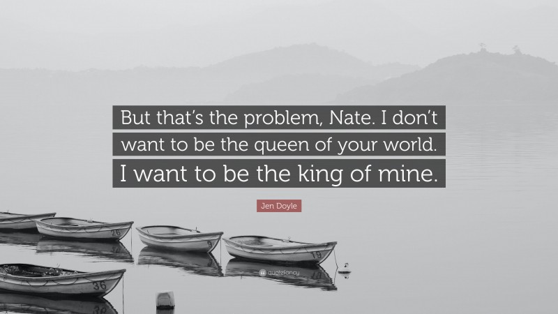 Jen Doyle Quote: “But that’s the problem, Nate. I don’t want to be the queen of your world. I want to be the king of mine.”