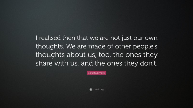 Neil Blackmore Quote: “I realised then that we are not just our own thoughts. We are made of other people’s thoughts about us, too, the ones they share with us, and the ones they don’t.”