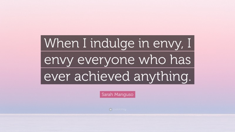Sarah Manguso Quote: “When I indulge in envy, I envy everyone who has ever achieved anything.”